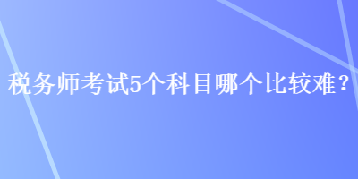 稅務(wù)師考試5個科目哪個比較難？