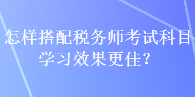 怎樣搭配稅務(wù)師考試科目學(xué)習(xí)效果更佳？