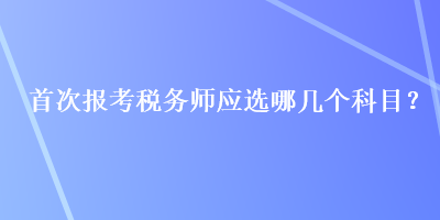 首次報(bào)考稅務(wù)師應(yīng)選哪幾個(gè)科目？