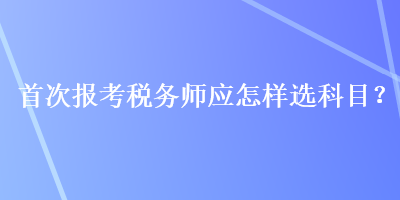 首次報考稅務師應怎樣選科目？