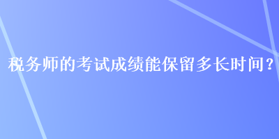 稅務師的考試成績能保留多長時間？