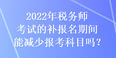 2022年稅務(wù)師考試的補(bǔ)報(bào)名期間能減少報(bào)考科目嗎？