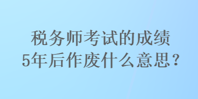 稅務(wù)師考試的成績(jī)5年后作廢什么意思？