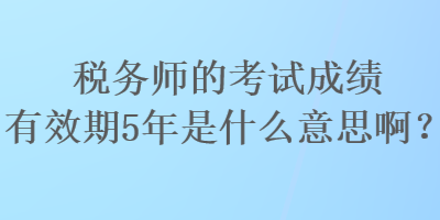 稅務(wù)師的考試成績(jī)有效期5年是什么意思啊？