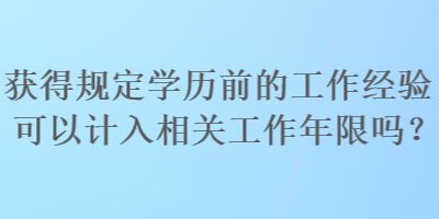 獲得規(guī)定學(xué)歷前的工作經(jīng)驗(yàn)可以計(jì)入相關(guān)工作年限嗎？