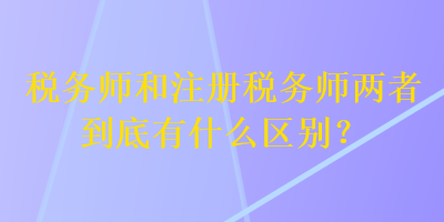 稅務師和注冊稅務師兩者到底有什么區(qū)別？