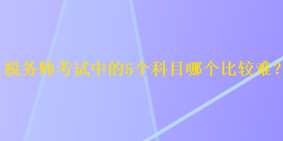 稅務(wù)師考試中的5個(gè)科目哪個(gè)比較難？
