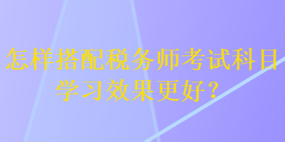 怎樣搭配稅務(wù)師考試科目學(xué)習(xí)效果更好？