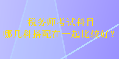 稅務(wù)師考試科目哪幾科搭配在一起比較好？