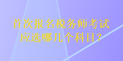 首次報名稅務(wù)師考試應(yīng)選哪幾個科目？