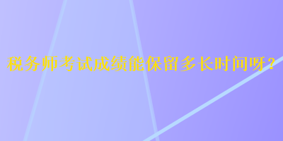 稅務(wù)師考試成績能保留多長時間呀？