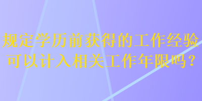 規(guī)定學(xué)歷前獲得的工作經(jīng)驗可以計入相關(guān)工作年限嗎？