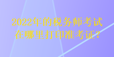 2022年的稅務(wù)師考試在哪里打印準(zhǔn)考證？