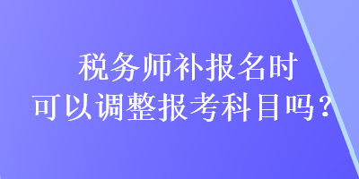 稅務師補報名時可以調整報考科目嗎？