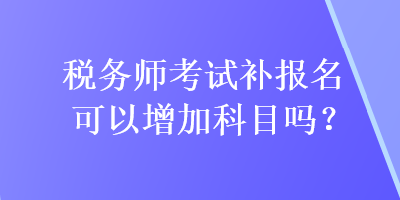 稅務(wù)師考試補(bǔ)報(bào)名可以增加科目嗎？