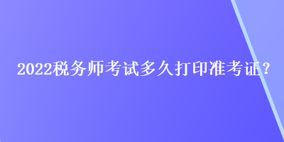 2022稅務(wù)師考試多久打印準(zhǔn)考證？