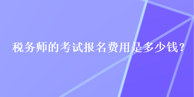 稅務(wù)師的考試報名費用是多少錢？