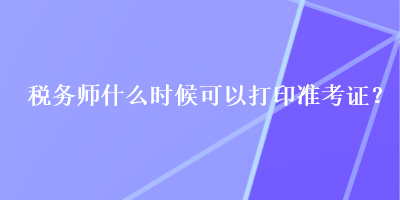 稅務(wù)師什么時(shí)候可以打印準(zhǔn)考證？