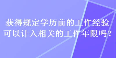 獲得規(guī)定學(xué)歷前的工作經(jīng)驗(yàn)可以計(jì)入相關(guān)的工作年限嗎？