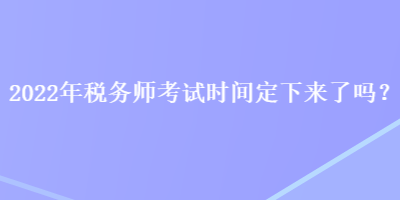 2022年稅務(wù)師考試時(shí)間定下來了嗎？