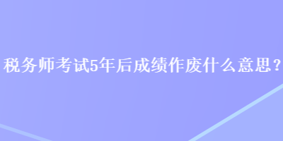 稅務(wù)師考試5年后成績(jī)作廢什么意思？