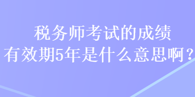 稅務師考試的成績有效期5年是什么意思??？