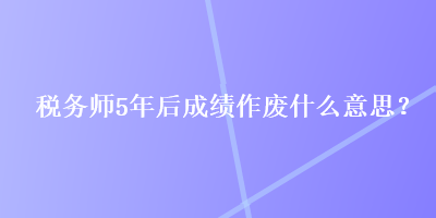 稅務(wù)師5年后成績作廢什么意思？