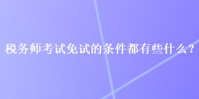 稅務(wù)師考試免試的條件都有些什么？