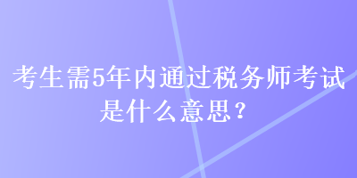 考生需5年內(nèi)通過稅務(wù)師考試是什么意思？