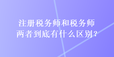 注冊稅務師和稅務師兩者到底有什么區(qū)別？