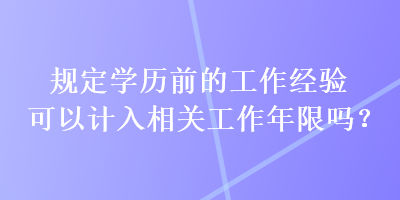 規(guī)定學(xué)歷前的工作經(jīng)驗可以計入相關(guān)工作年限嗎？