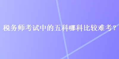 稅務(wù)師考試中的五科哪科比較難考？