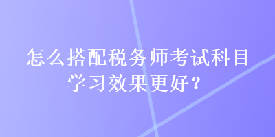 怎么搭配稅務(wù)師考試科目學(xué)習(xí)效果更好？