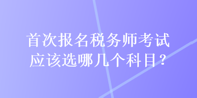 首次報名稅務(wù)師考試應(yīng)該選哪幾個科目？