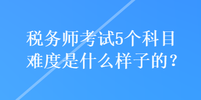 稅務(wù)師考試5個(gè)科目難度是什么樣子的？