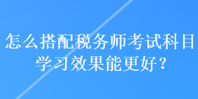 怎么搭配稅務師考試科目學習效果能更好？