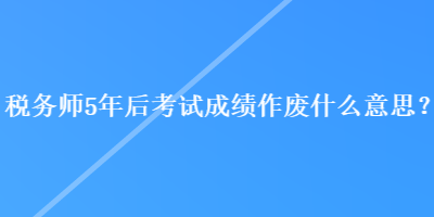 稅務(wù)師5年后考試成績作廢什么意思？