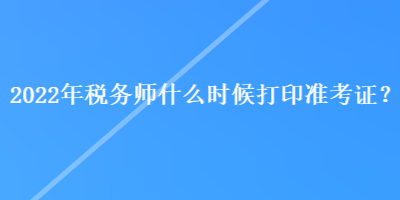 2022年稅務(wù)師什么時(shí)候打印準(zhǔn)考證？