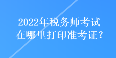 2022年稅務師考試在哪里打印準考證？