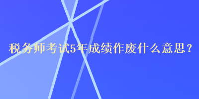 稅務(wù)師考試5年成績(jī)作廢什么意思？