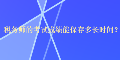 稅務(wù)師的考試成績能保存多長時間？