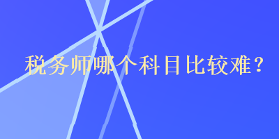 稅務(wù)師哪個(gè)科目比較難？