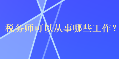 稅務(wù)師可以從事哪些工作？