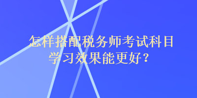 怎樣搭配稅務師考試科目學習效果能更好？