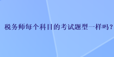 稅務(wù)師每個科目的考試題型一樣嗎？