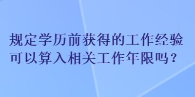 規(guī)定學(xué)歷前獲得的工作經(jīng)驗可以算入相關(guān)工作年限嗎？