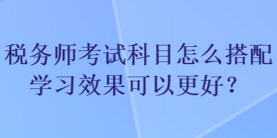 稅務(wù)師考試科目怎么搭配學(xué)習(xí)效果可以更好？