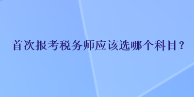 首次報(bào)考稅務(wù)師應(yīng)該選哪個(gè)科目？