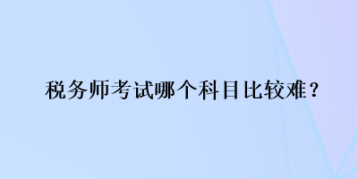 稅務(wù)師考試哪個科目比較難？