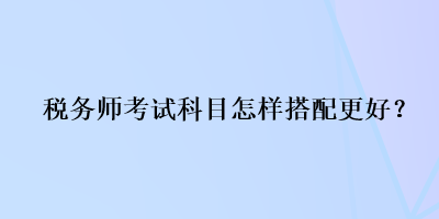 稅務師考試科目怎樣搭配更好？